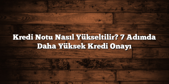 Kredi Notu Nasıl Yükseltilir? 7 Adımda Daha Yüksek Kredi Onayı