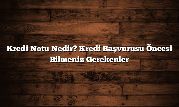 Kredi Notu Nedir? Kredi Başvurusu Öncesi Bilmeniz Gerekenler