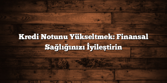 Kredi Notunu Yükseltmek: Finansal Sağlığınızı İyileştirin