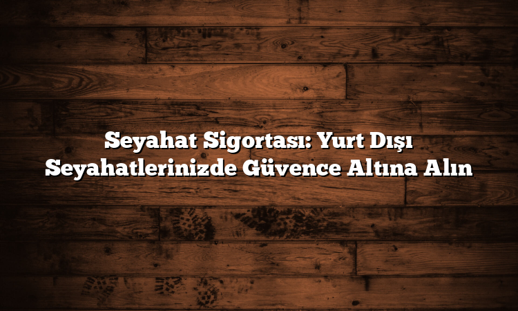 Seyahat Sigortası: Yurt Dışı Seyahatlerinizde Güvence Altına Alın