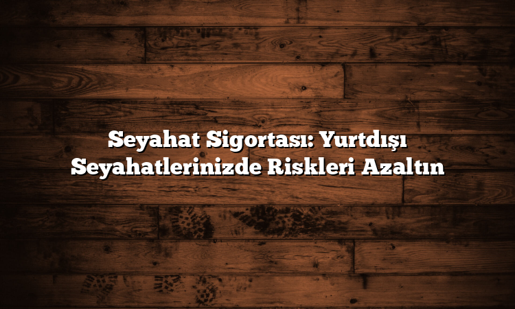 Seyahat Sigortası: Yurtdışı Seyahatlerinizde Riskleri Azaltın