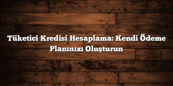 Tüketici Kredisi Hesaplama: Kendi Ödeme Planınızı Oluşturun