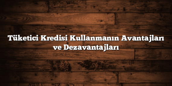 Tüketici Kredisi Kullanmanın Avantajları ve Dezavantajları
