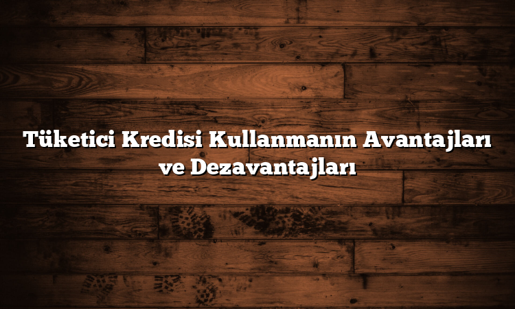 Tüketici Kredisi Kullanmanın Avantajları ve Dezavantajları