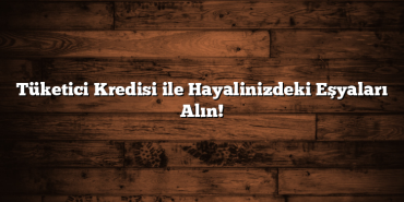 Tüketici Kredisi ile Hayalinizdeki Eşyaları Alın!