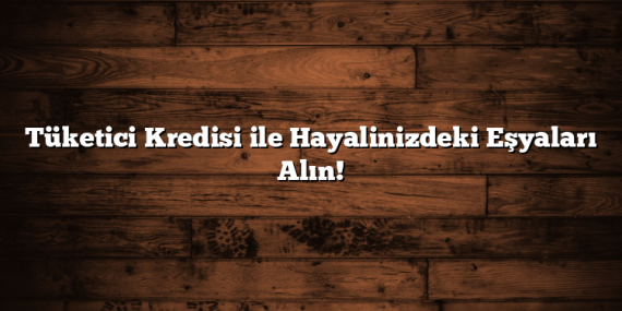 Tüketici Kredisi ile Hayalinizdeki Eşyaları Alın!