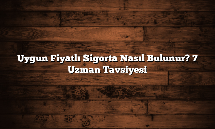 Uygun Fiyatlı Sigorta Nasıl Bulunur? 7 Uzman Tavsiyesi