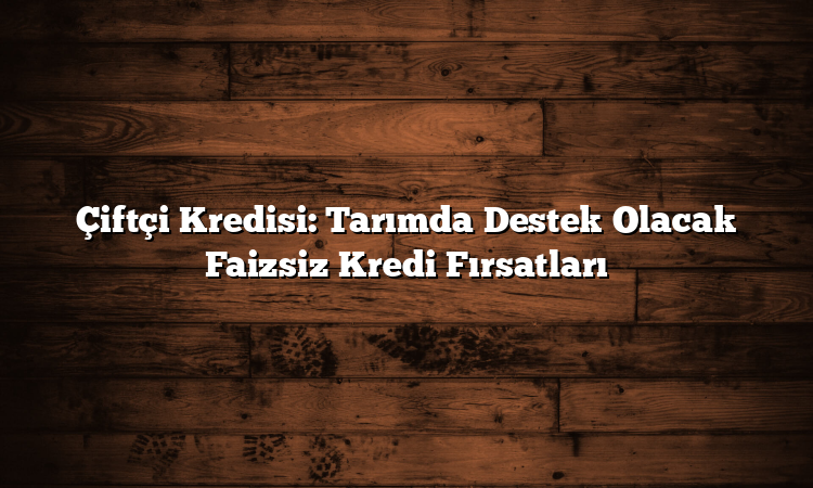 Çiftçi Kredisi: Tarımda Destek Olacak Faizsiz Kredi Fırsatları