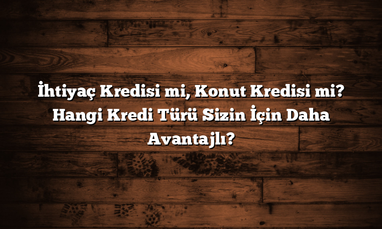 İhtiyaç Kredisi mi, Konut Kredisi mi? Hangi Kredi Türü Sizin İçin Daha Avantajlı?
