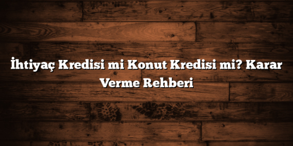 İhtiyaç Kredisi mi Konut Kredisi mi? Karar Verme Rehberi