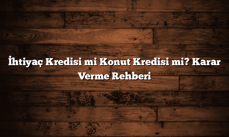 İhtiyaç Kredisi mi Konut Kredisi mi? Karar Verme Rehberi