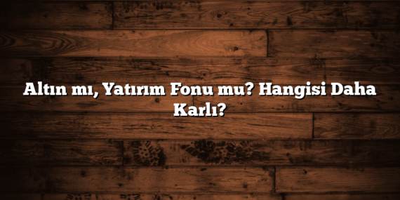 Altın mı, Yatırım Fonu mu? Hangisi Daha Karlı?