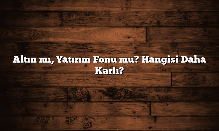 Altın mı, Yatırım Fonu mu? Hangisi Daha Karlı?