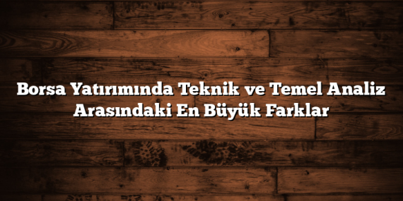 Borsa Yatırımında Teknik ve Temel Analiz Arasındaki En Büyük Farklar