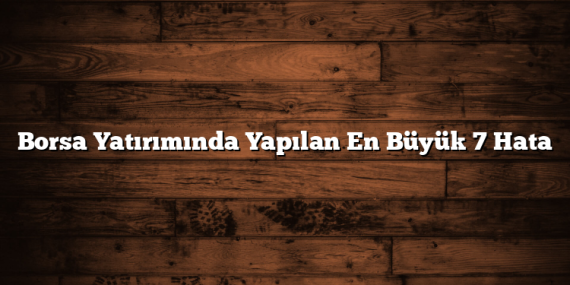 Borsa Yatırımında Yapılan En Büyük 7 Hata