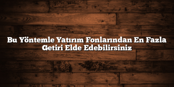 Bu Yöntemle Yatırım Fonlarından En Fazla Getiri Elde Edebilirsiniz