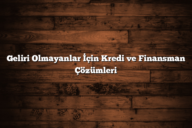 Geliri Olmayanlar İçin Kredi ve Finansman Çözümleri
