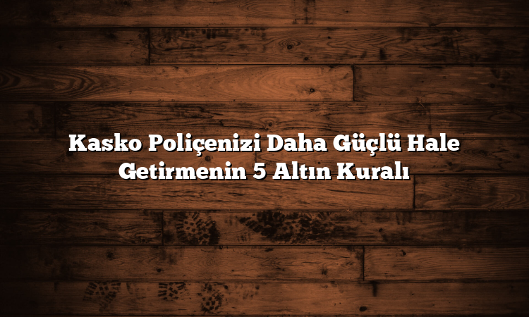Kasko Poliçenizi Daha Güçlü Hale Getirmenin 5 Altın Kuralı