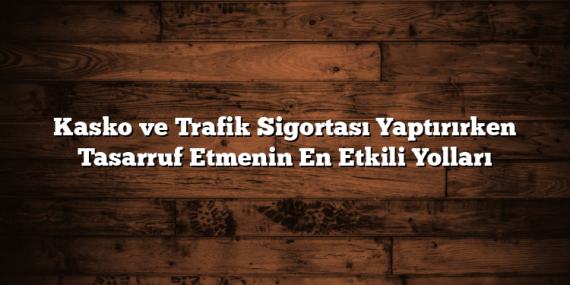 Kasko ve Trafik Sigortası Yaptırırken Tasarruf Etmenin En Etkili Yolları