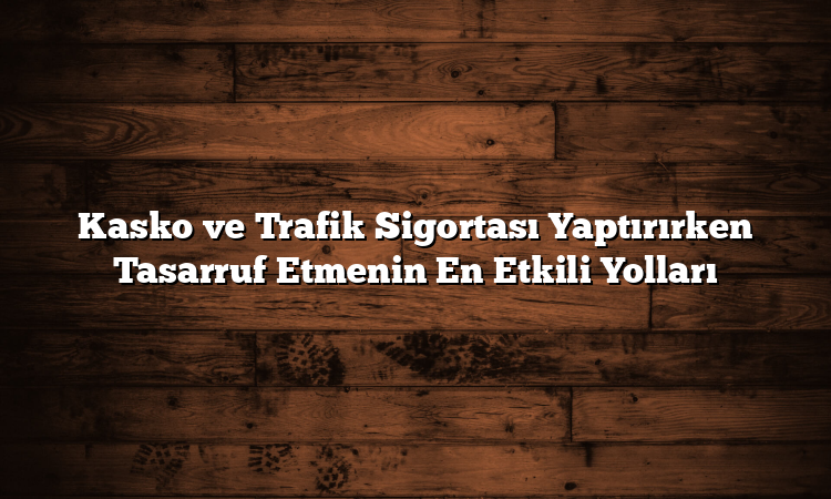 Kasko ve Trafik Sigortası Yaptırırken Tasarruf Etmenin En Etkili Yolları
