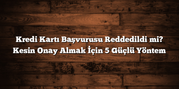 Kredi Kartı Başvurusu Reddedildi mi? Kesin Onay Almak İçin 5 Güçlü Yöntem