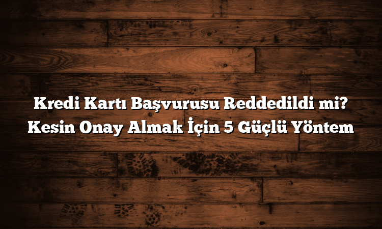 Kredi Kartı Başvurusu Reddedildi mi? Kesin Onay Almak İçin 5 Güçlü Yöntem