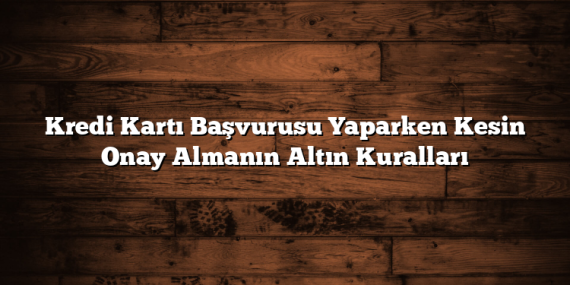 Kredi Kartı Başvurusu Yaparken Kesin Onay Almanın Altın Kuralları