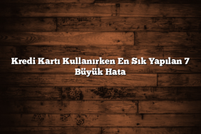 Kredi Kartı Kullanırken En Sık Yapılan 7 Büyük Hata