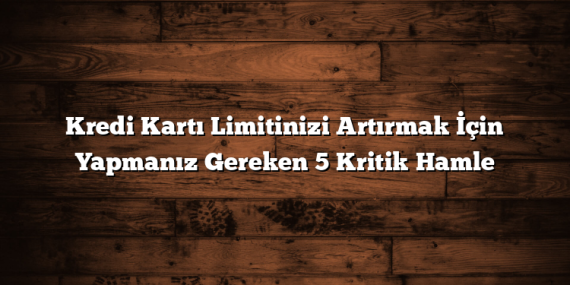 Kredi Kartı Limitinizi Artırmak İçin Yapmanız Gereken 5 Kritik Hamle