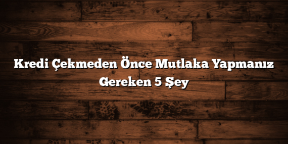 Kredi Çekmeden Önce Mutlaka Yapmanız Gereken 5 Şey