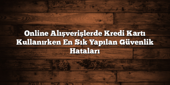 Online Alışverişlerde Kredi Kartı Kullanırken En Sık Yapılan Güvenlik Hataları