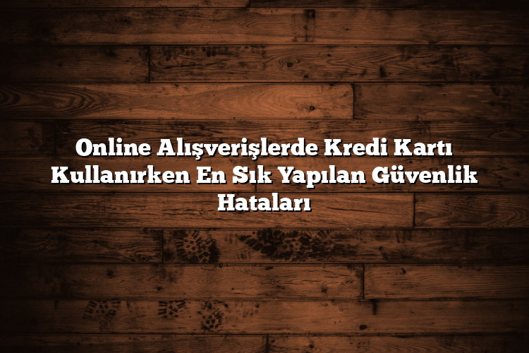 Online Alışverişlerde Kredi Kartı Kullanırken En Sık Yapılan Güvenlik Hataları