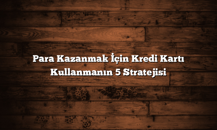 Para Kazanmak İçin Kredi Kartı Kullanmanın 5 Stratejisi