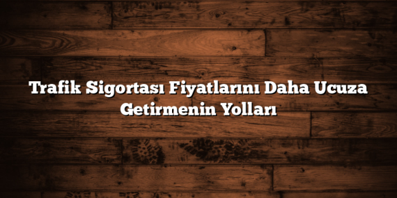 Trafik Sigortası Fiyatlarını Daha Ucuza Getirmenin Yolları