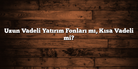 Uzun Vadeli Yatırım Fonları mı, Kısa Vadeli mi?