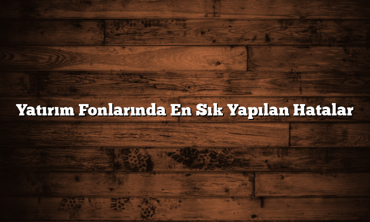 Yatırım Fonlarında En Sık Yapılan Hatalar