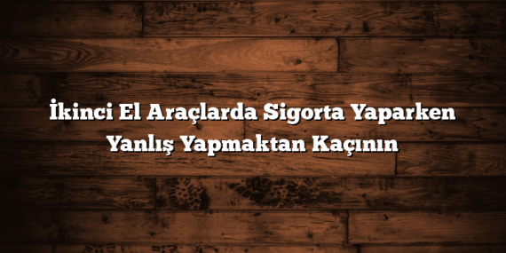 İkinci El Araçlarda Sigorta Yaparken Yanlış Yapmaktan Kaçının