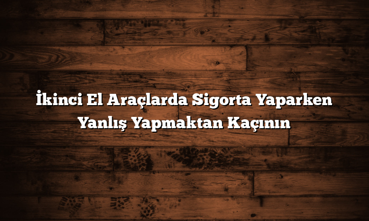 İkinci El Araçlarda Sigorta Yaparken Yanlış Yapmaktan Kaçının