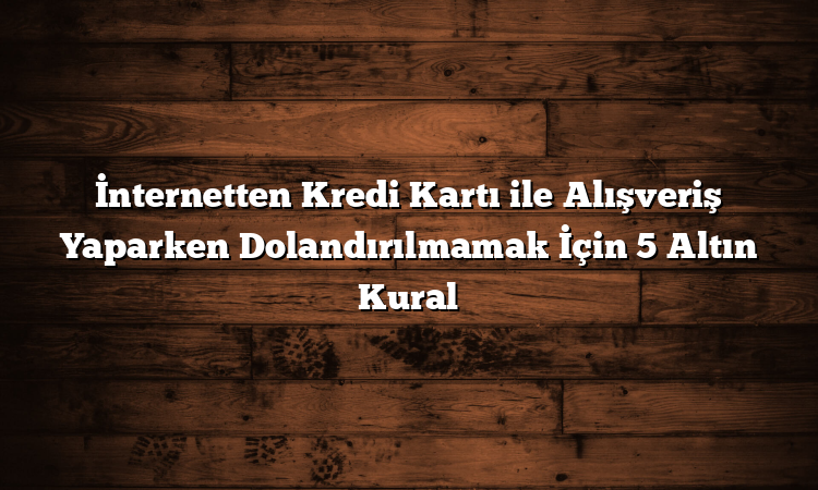 İnternetten Kredi Kartı ile Alışveriş Yaparken Dolandırılmamak İçin 5 Altın Kural