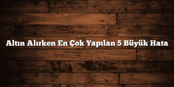 Altın Alırken En Çok Yapılan 5 Büyük Hata