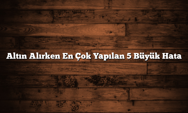 Altın Alırken En Çok Yapılan 5 Büyük Hata