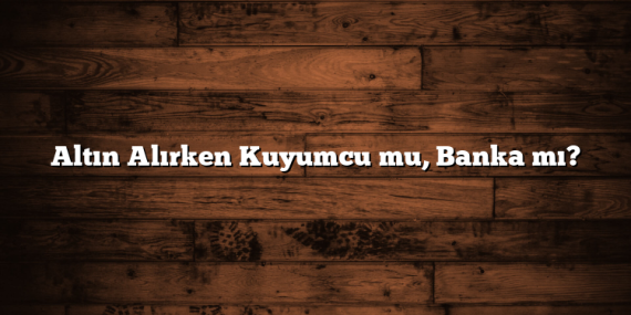 Altın Alırken Kuyumcu mu, Banka mı?