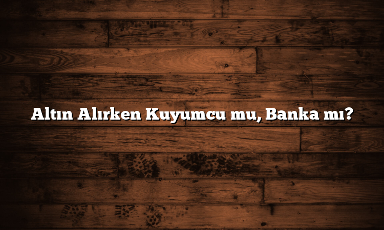Altın Alırken Kuyumcu mu, Banka mı?