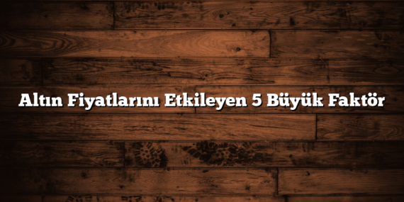 Altın Fiyatlarını Etkileyen 5 Büyük Faktör