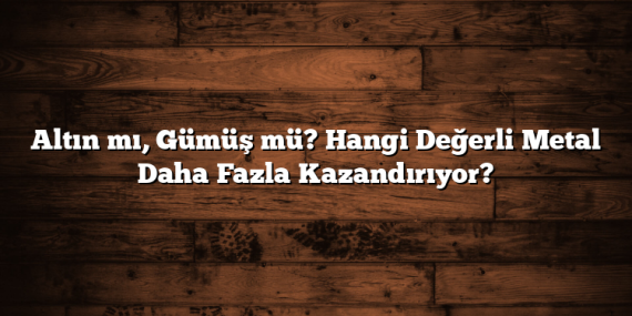 Altın mı, Gümüş mü? Hangi Değerli Metal Daha Fazla Kazandırıyor?