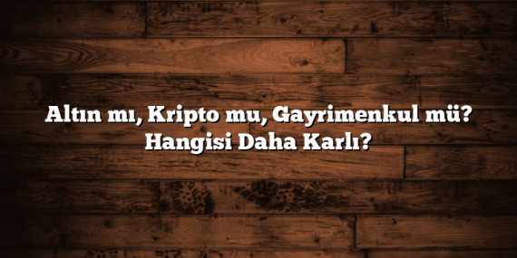 Altın mı, Kripto mu, Gayrimenkul mü? Hangisi Daha Karlı?