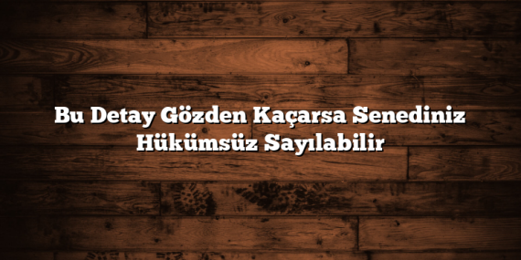 Bu Detay Gözden Kaçarsa Senediniz Hükümsüz Sayılabilir