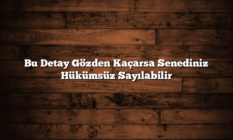 Bu Detay Gözden Kaçarsa Senediniz Hükümsüz Sayılabilir