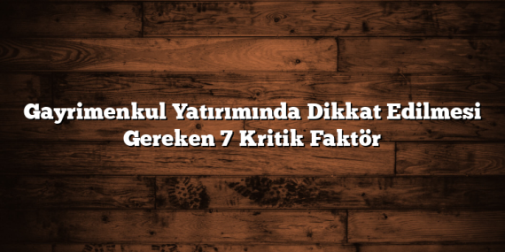 Gayrimenkul Yatırımında Dikkat Edilmesi Gereken 7 Kritik Faktör