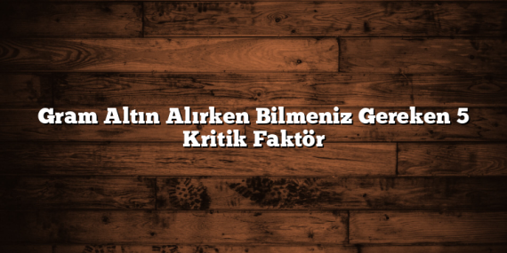 Gram Altın Alırken Bilmeniz Gereken 5 Kritik Faktör